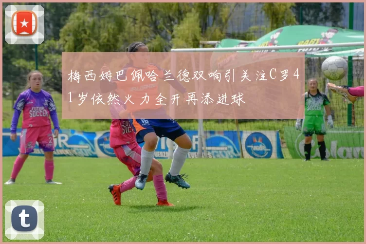 梅西姆巴佩哈兰德双响引关注C罗41岁依然火力全开再添进球
