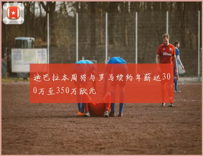 迪巴拉本周将与罗马续约年薪达300万至350万欧元