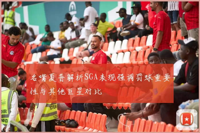 名嘴夏普解析SGA表现强调罚球重要性与其他巨星对比