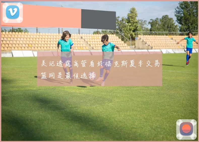美记透露高管看好福克斯夏季交易篮网是最佳选择