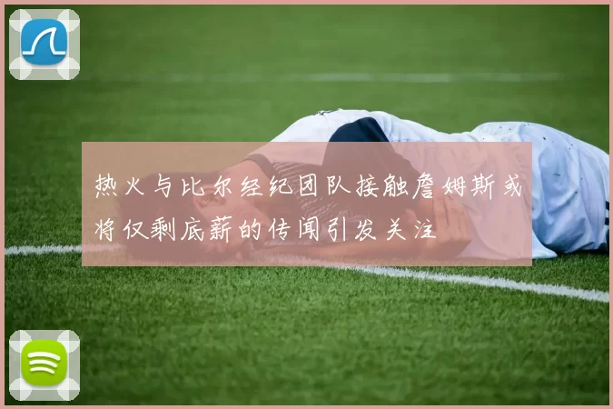 热火与比尔经纪团队接触詹姆斯或将仅剩底薪的传闻引发关注