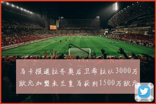 马卡报道拉齐奥后卫希拉以3000万欧元加盟米兰皇马获利1500万欧元