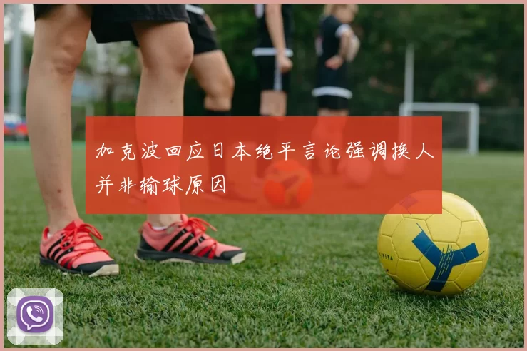 加克波回应日本绝平言论强调换人并非输球原因