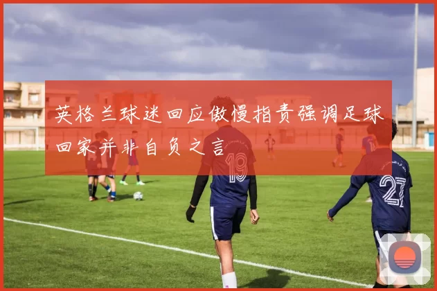 英格兰球迷回应傲慢指责强调足球回家并非自负之言